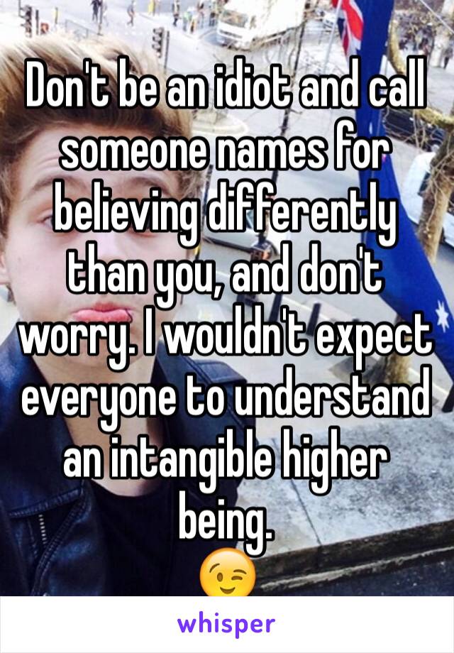 Don't be an idiot and call someone names for believing differently than you, and don't worry. I wouldn't expect everyone to understand an intangible higher being. 
😉