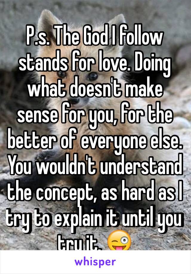 P.s. The God I follow stands for love. Doing what doesn't make sense for you, for the better of everyone else. You wouldn't understand the concept, as hard as I try to explain it until you try it. 😜