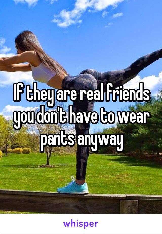 If they are real friends you don't have to wear pants anyway