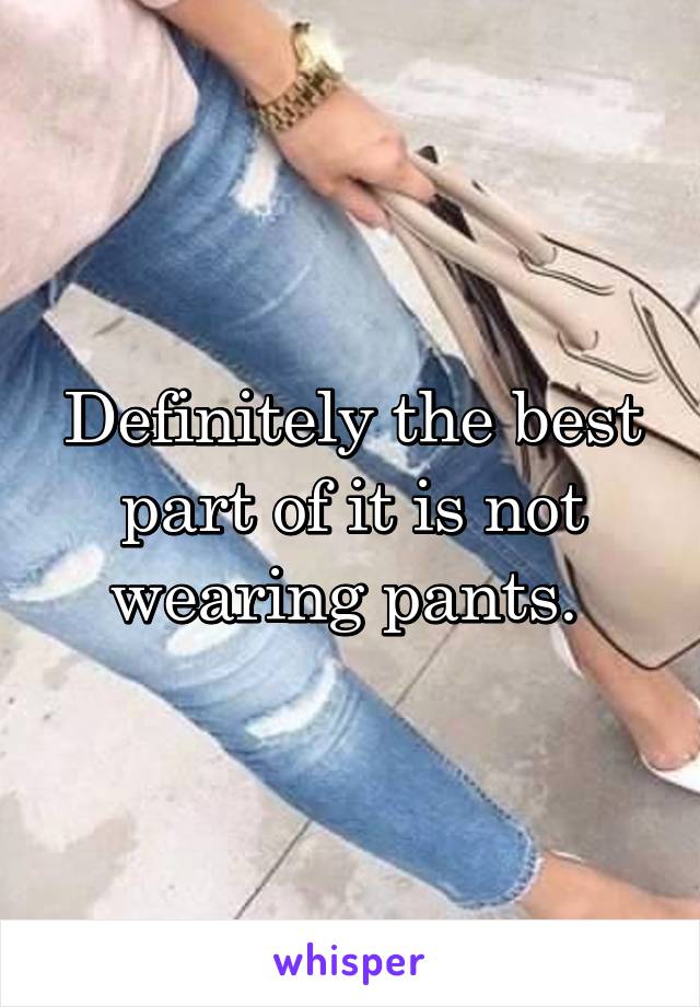 Definitely the best part of it is not wearing pants. 