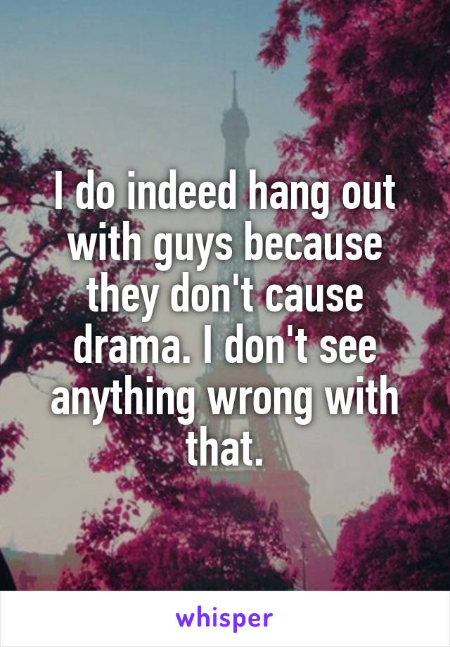 I do indeed hang out with guys because they don't cause drama. I don't see anything wrong with that.