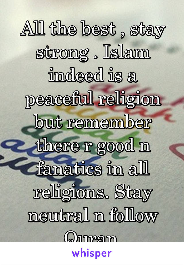 All the best , stay strong . Islam indeed is a peaceful religion but remember there r good n fanatics in all religions. Stay neutral n follow Quran 