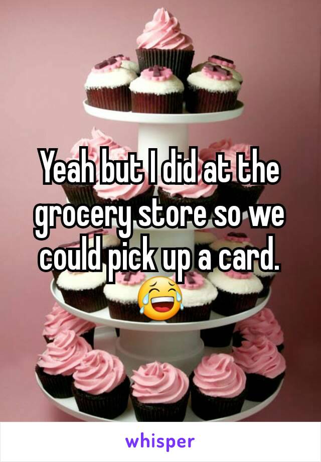 Yeah but I did at the grocery store so we could pick up a card. 😂