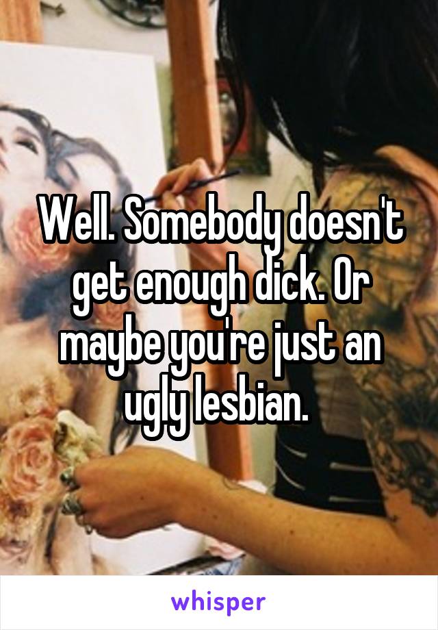 Well. Somebody doesn't get enough dick. Or maybe you're just an ugly lesbian. 