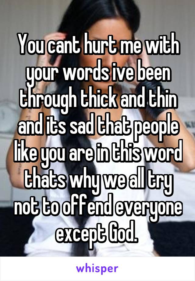 You cant hurt me with your words ive been through thick and thin and its sad that people like you are in this word thats why we all try not to offend everyone except God. 