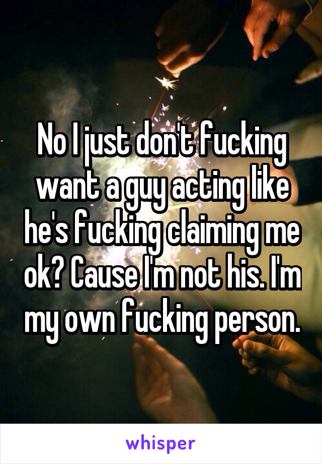 No I just don't fucking want a guy acting like he's fucking claiming me ok? Cause I'm not his. I'm my own fucking person.