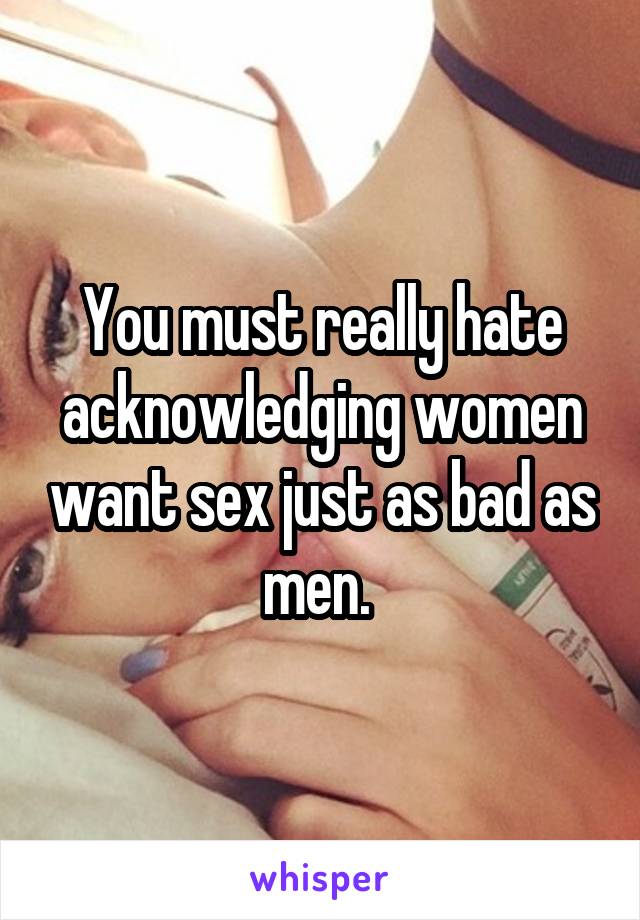 You must really hate acknowledging women want sex just as bad as men. 