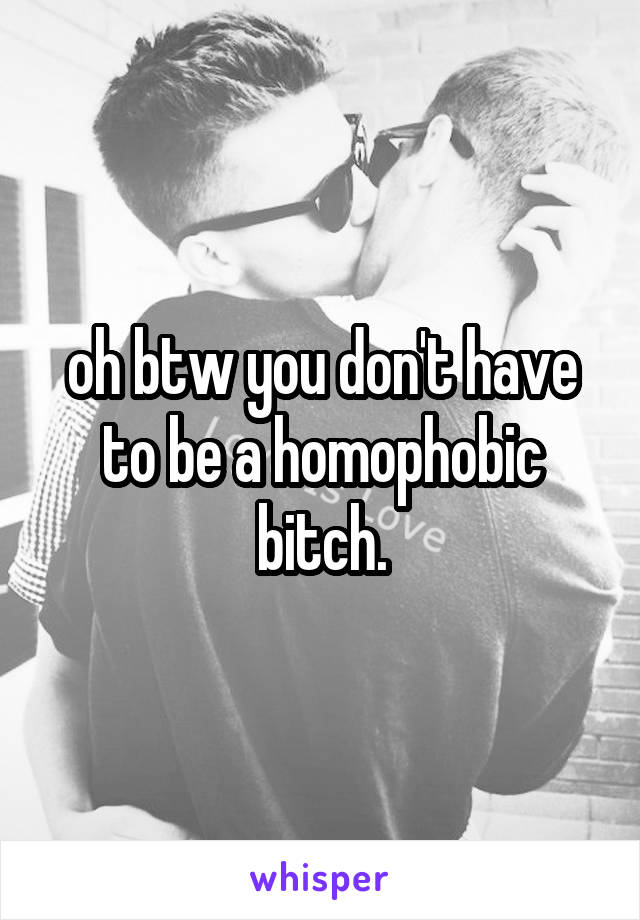 oh btw you don't have to be a homophobic bitch.