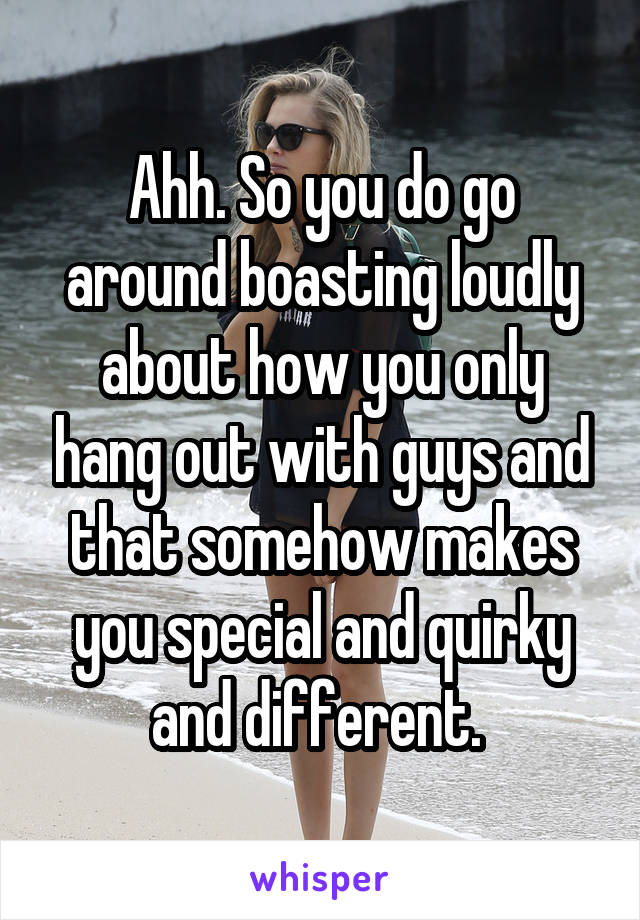 Ahh. So you do go around boasting loudly about how you only hang out with guys and that somehow makes you special and quirky and different. 