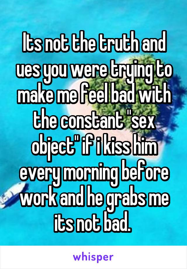 Its not the truth and ues you were trying to make me feel bad with the constant "sex object" if i kiss him every morning before work and he grabs me its not bad. 