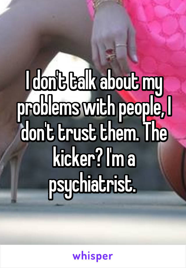 I don't talk about my problems with people, I don't trust them. The kicker? I'm a psychiatrist. 