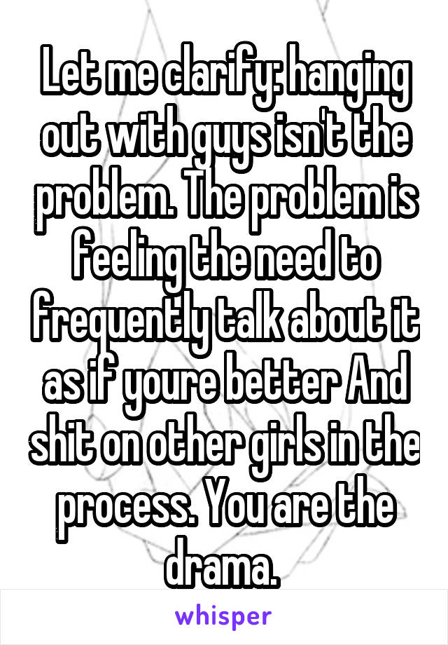 Let me clarify: hanging out with guys isn't the problem. The problem is feeling the need to frequently talk about it as if youre better And shit on other girls in the process. You are the drama. 