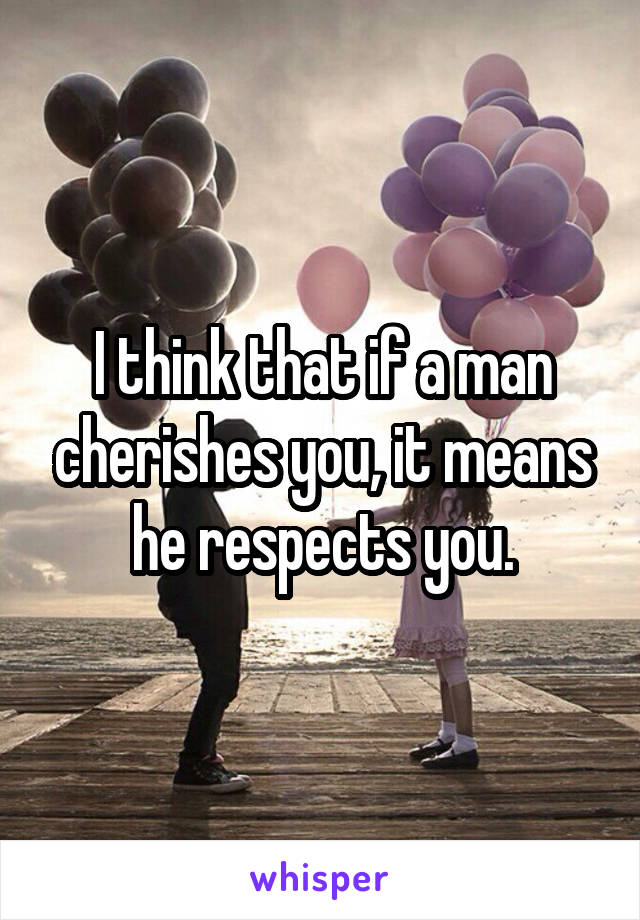 I think that if a man cherishes you, it means he respects you.