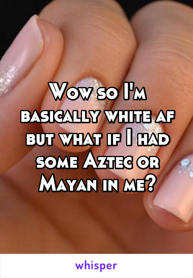 Wow so I'm basically white af but what if I had some Aztec or Mayan in me?