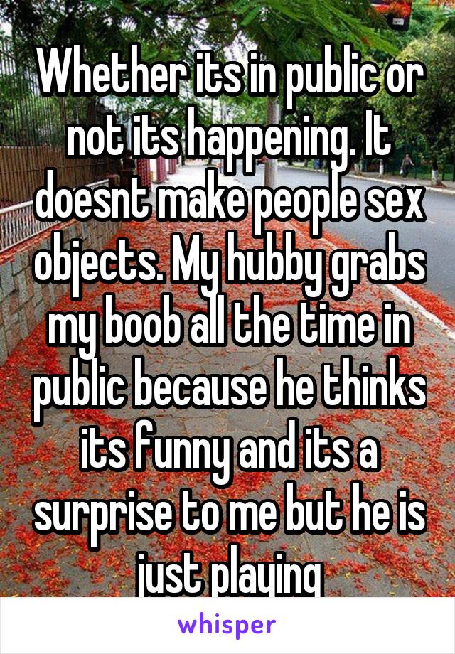 Whether its in public or not its happening. It doesnt make people sex objects. My hubby grabs my boob all the time in public because he thinks its funny and its a surprise to me but he is just playing