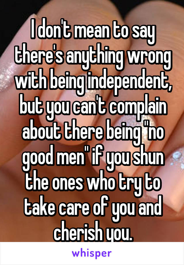 I don't mean to say there's anything wrong with being independent, but you can't complain about there being "no good men" if you shun the ones who try to take care of you and cherish you.