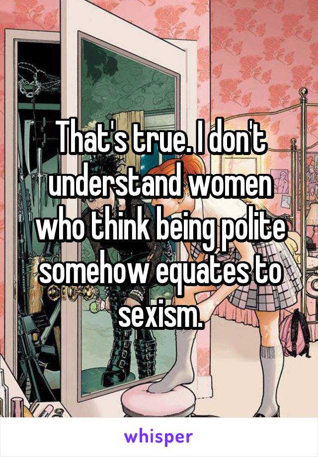 That's true. I don't understand women who think being polite somehow equates to sexism.