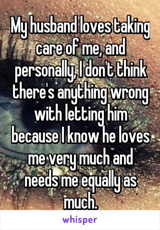 My husband loves taking care of me, and personally, I don't think there's anything wrong with letting him because I know he loves me very much and needs me equally as much.