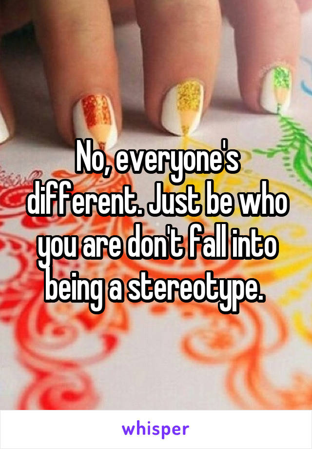 No, everyone's different. Just be who you are don't fall into being a stereotype. 