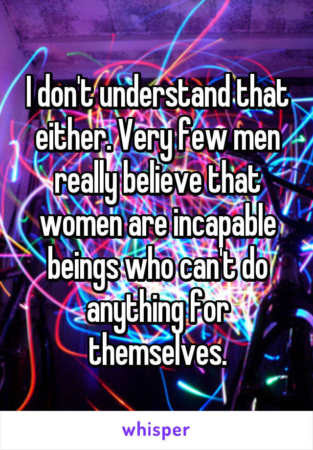 I don't understand that either. Very few men really believe that women are incapable beings who can't do anything for themselves.