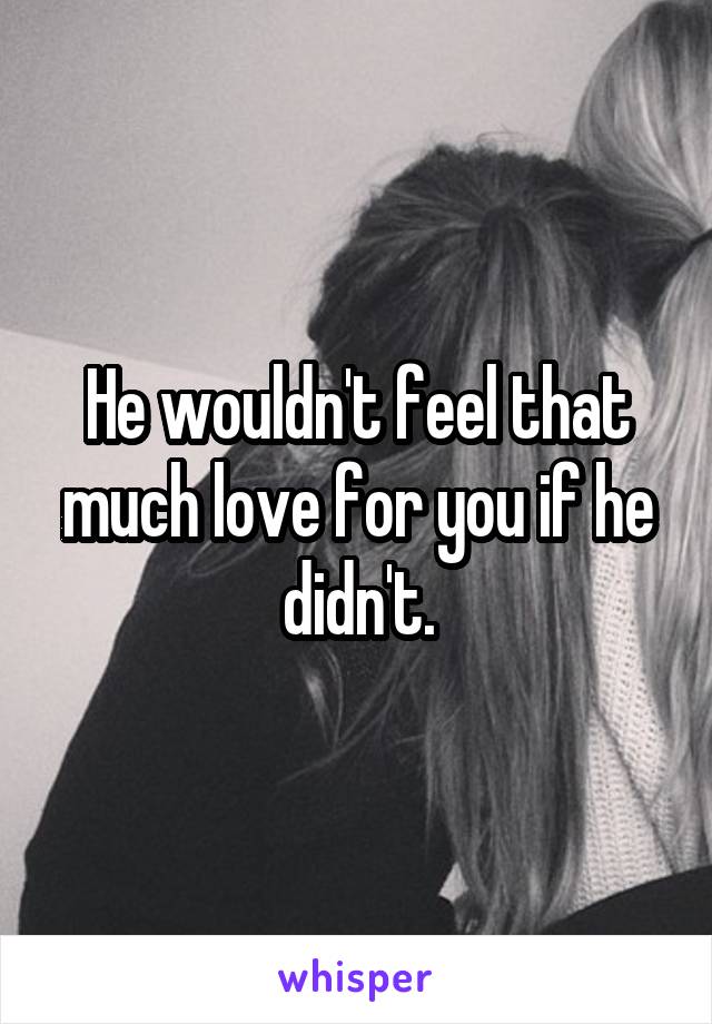 He wouldn't feel that much love for you if he didn't.