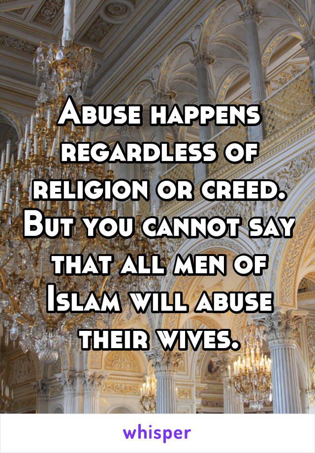 Abuse happens regardless of religion or creed. But you cannot say that all men of Islam will abuse their wives.