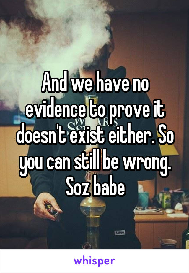 And we have no evidence to prove it doesn't exist either. So you can still be wrong. Soz babe