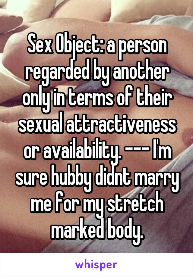 Sex Object: a person regarded by another only in terms of their sexual attractiveness or availability. --- I'm sure hubby didnt marry me for my stretch marked body.