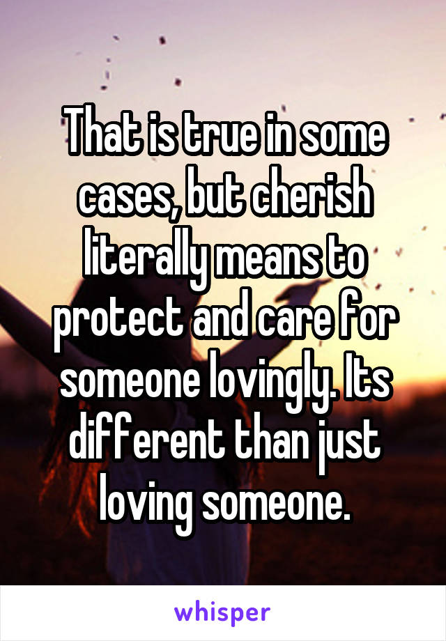 That is true in some cases, but cherish literally means to protect and care for someone lovingly. Its different than just loving someone.