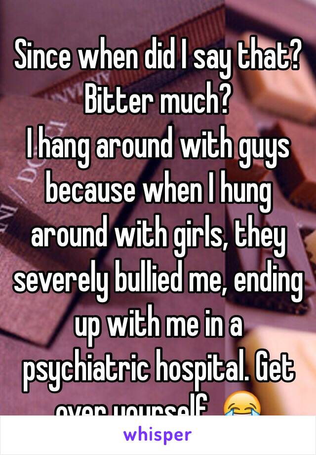 Since when did I say that? Bitter much?
I hang around with guys because when I hung around with girls, they severely bullied me, ending up with me in a psychiatric hospital. Get over yourself. 😂