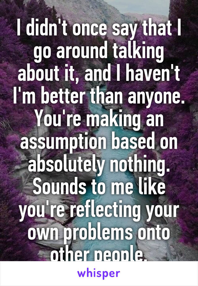 I didn't once say that I go around talking about it, and I haven't I'm better than anyone. You're making an assumption based on absolutely nothing. Sounds to me like you're reflecting your own problems onto other people.