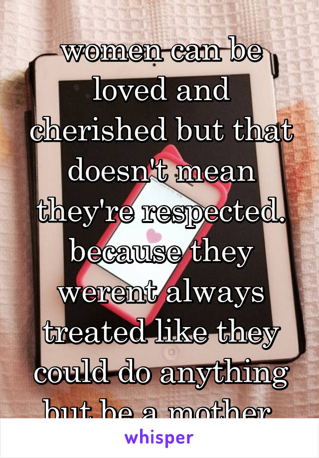 women can be loved and cherished but that doesn't mean they're respected. because they werent always treated like they could do anything but be a mother.