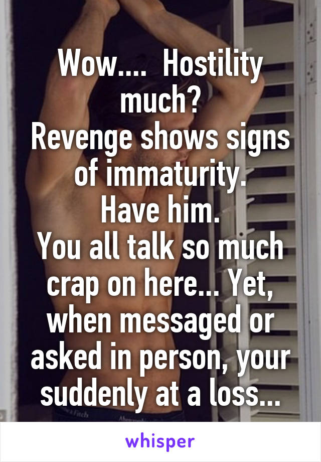 Wow....  Hostility much?
Revenge shows signs of immaturity.
Have him.
You all talk so much crap on here... Yet, when messaged or asked in person, your suddenly at a loss...