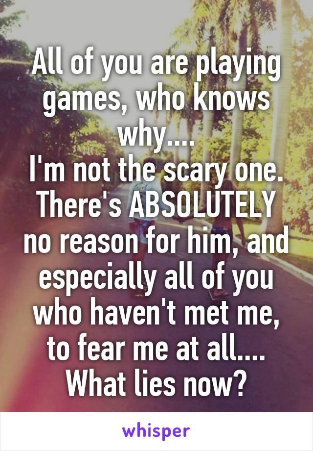 All of you are playing games, who knows why....
I'm not the scary one.
There's ABSOLUTELY no reason for him, and especially all of you who haven't met me, to fear me at all....
What lies now?