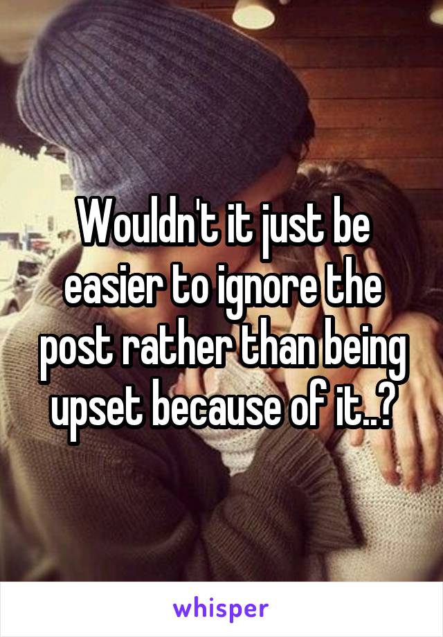 Wouldn't it just be easier to ignore the post rather than being upset because of it..?