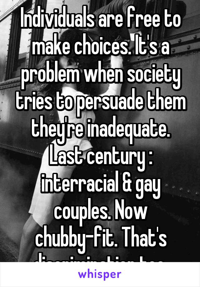 Individuals are free to make choices. It's a problem when society tries to persuade them they're inadequate. Last century : interracial & gay couples. Now chubby-fit. That's discrimination too.