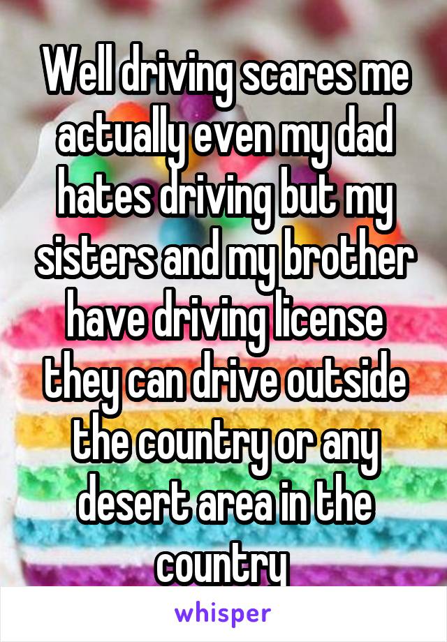 Well driving scares me actually even my dad hates driving but my sisters and my brother have driving license they can drive outside the country or any desert area in the country 