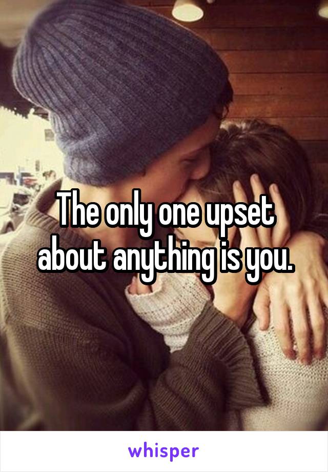 The only one upset about anything is you.