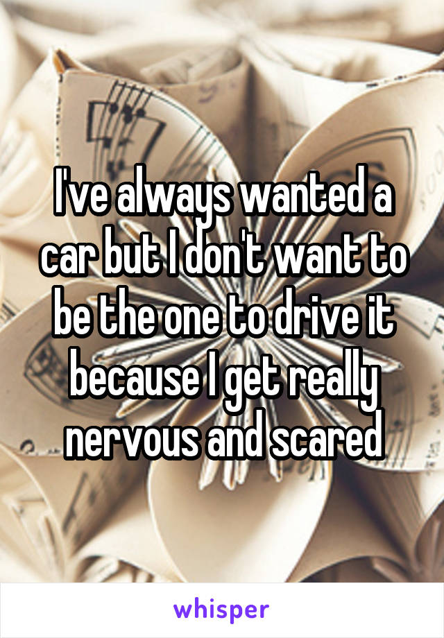 I've always wanted a car but I don't want to be the one to drive it because I get really nervous and scared