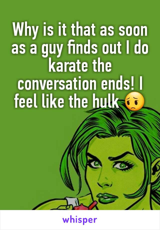 Why is it that as soon as a guy finds out I do karate the conversation ends! I feel like the hulk 😔