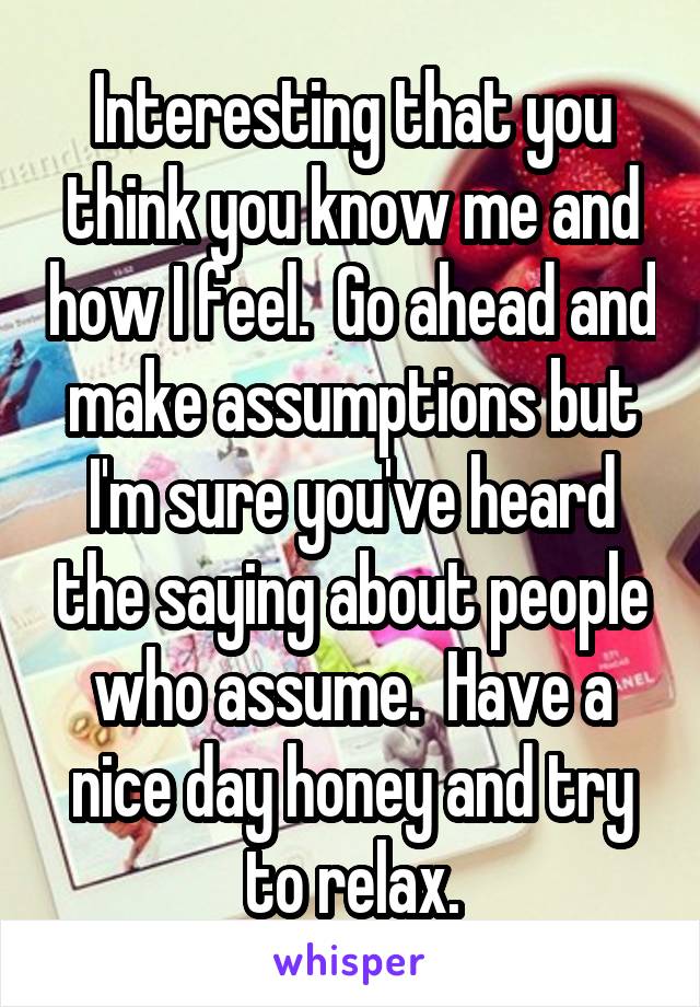 Interesting that you think you know me and how I feel.  Go ahead and make assumptions but I'm sure you've heard the saying about people who assume.  Have a nice day honey and try to relax.