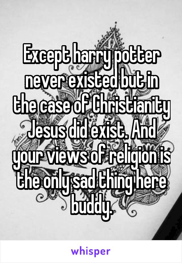 Except harry potter never existed but in the case of Christianity Jesus did exist. And your views of religion is the only sad thing here buddy.