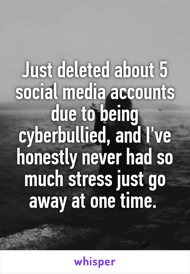 Just deleted about 5 social media accounts due to being cyberbullied, and I've honestly never had so much stress just go away at one time. 