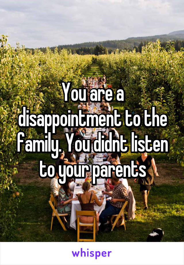 You are a disappointment to the family. You didnt listen to your parents