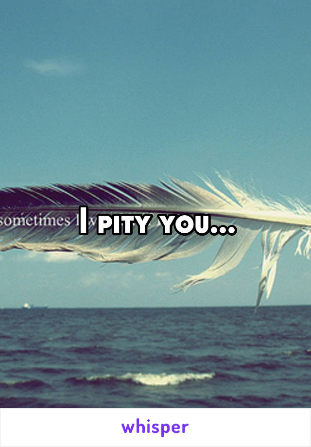 I pity you...