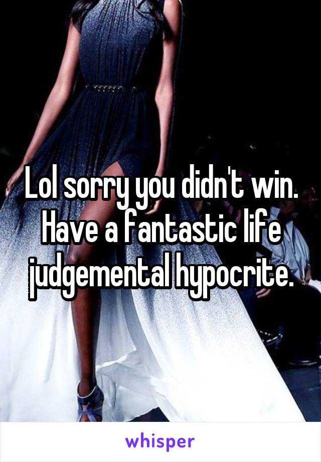 Lol sorry you didn't win. Have a fantastic life judgemental hypocrite.