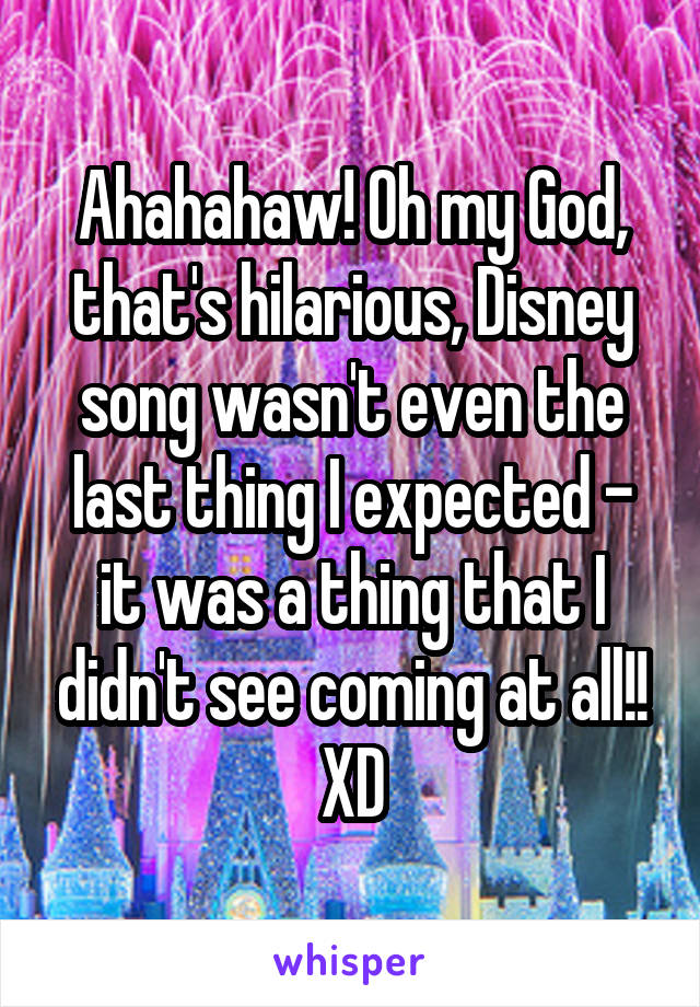 Ahahahaw! Oh my God, that's hilarious, Disney song wasn't even the last thing I expected - it was a thing that I didn't see coming at all!! XD