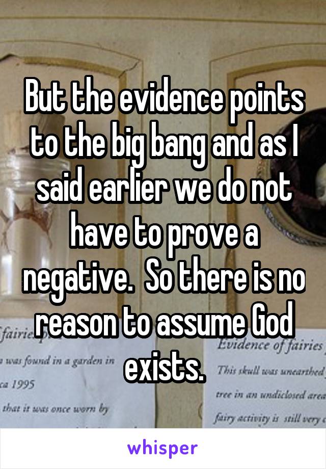 But the evidence points to the big bang and as I said earlier we do not have to prove a negative.  So there is no reason to assume God exists.