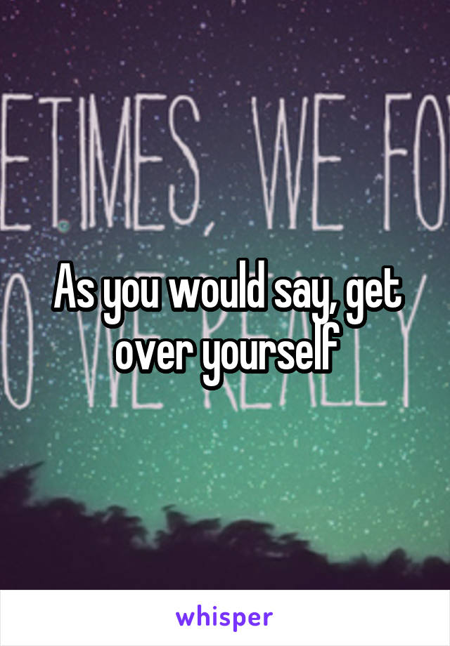 As you would say, get over yourself