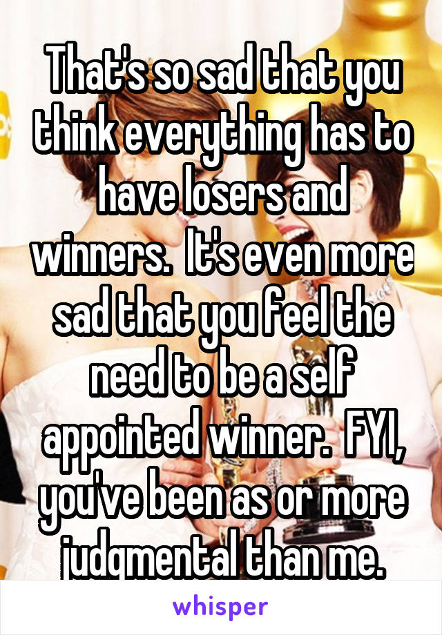 That's so sad that you think everything has to have losers and winners.  It's even more sad that you feel the need to be a self appointed winner.  FYI, you've been as or more judgmental than me.